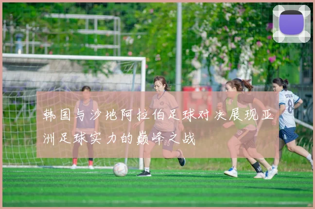 韩国与沙地阿拉伯足球对决展现亚洲足球实力的巅峰之战